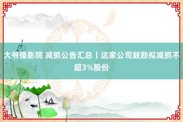 大爷操影院 减抓公告汇总丨这家公司鼓励拟减抓不超3%股份