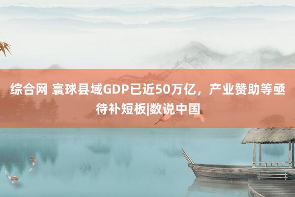 综合网 寰球县域GDP已近50万亿，产业赞助等亟待补短板|数说中国