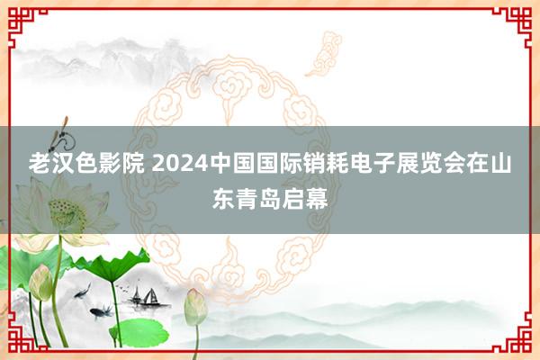 老汉色影院 2024中国国际销耗电子展览会在山东青岛启幕