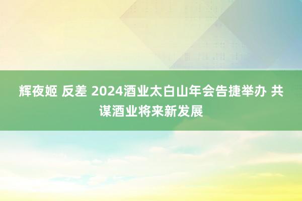 辉夜姬 反差 2024酒业太白山年会告捷举办 共谋酒业将来新发展