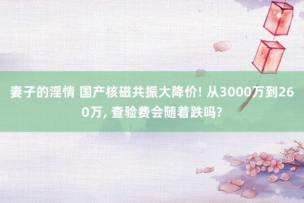 妻子的淫情 国产核磁共振大降价! 从3000万到260万， 查验费会随着跌吗?