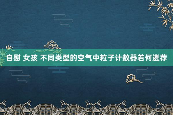 自慰 女孩 不同类型的空气中粒子计数器若何遴荐