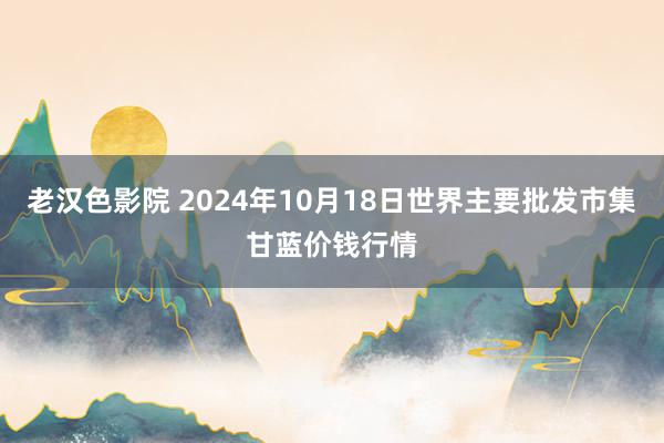 老汉色影院 2024年10月18日世界主要批发市集甘蓝价钱行情