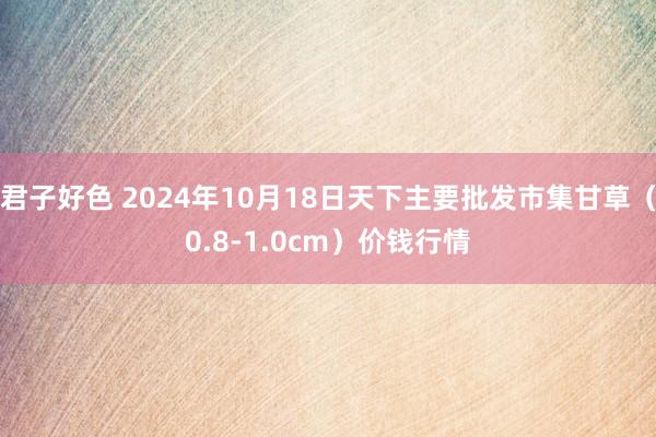 君子好色 2024年10月18日天下主要批发市集甘草（0.8-1.0cm）价钱行情