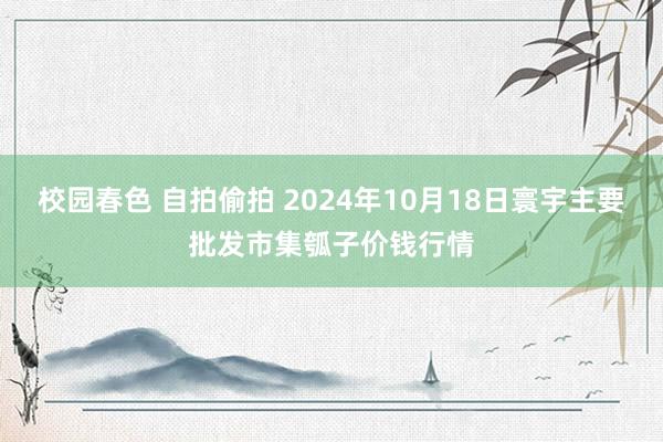 校园春色 自拍偷拍 2024年10月18日寰宇主要批发市集瓠子价钱行情