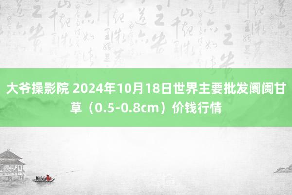 大爷操影院 2024年10月18日世界主要批发阛阓甘草（0.5-0.8cm）价钱行情