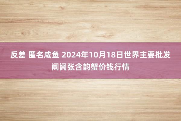 反差 匿名咸鱼 2024年10月18日世界主要批发阛阓张含韵蟹价钱行情