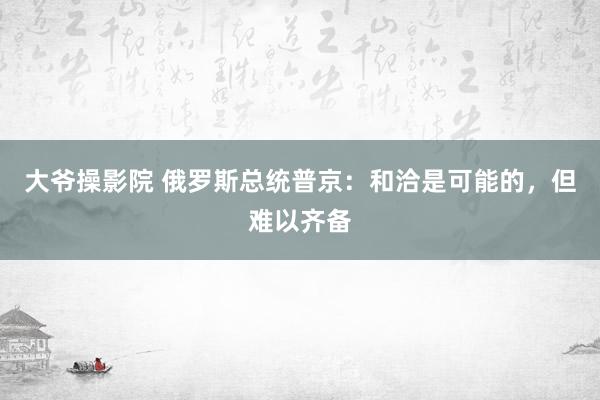 大爷操影院 俄罗斯总统普京：和洽是可能的，但难以齐备