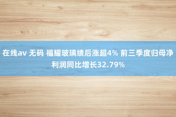 在线av 无码 福耀玻璃绩后涨超4% 前三季度归母净利润同比增长32.79%