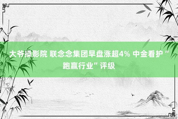 大爷操影院 联念念集团早盘涨超4% 中金看护“跑赢行业”评级