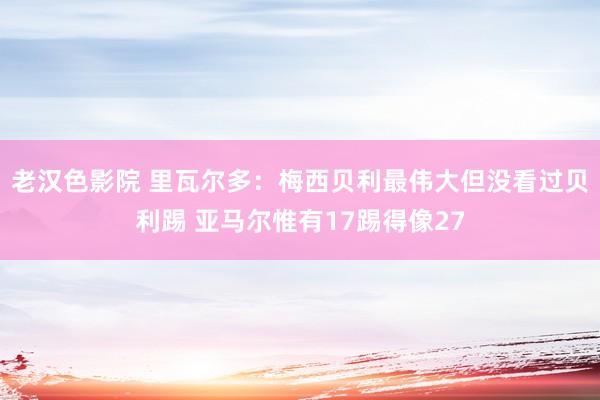 老汉色影院 里瓦尔多：梅西贝利最伟大但没看过贝利踢 亚马尔惟有17踢得像27