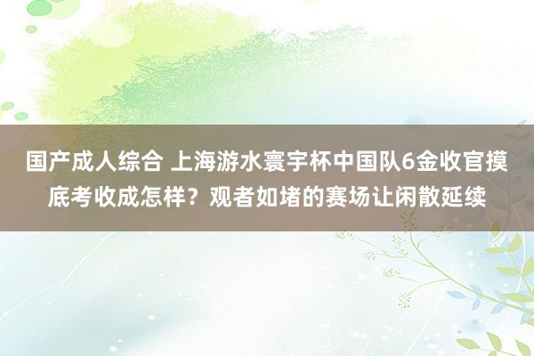 国产成人综合 上海游水寰宇杯中国队6金收官摸底考收成怎样？观者如堵的赛场让闲散延续