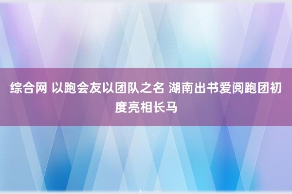 综合网 以跑会友以团队之名 湖南出书爱阅跑团初度亮相长马