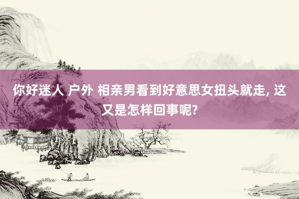 你好迷人 户外 相亲男看到好意思女扭头就走， 这又是怎样回事呢?