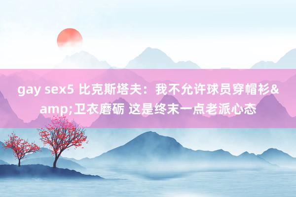 gay sex5 比克斯塔夫：我不允许球员穿帽衫&卫衣磨砺 这是终末一点老派心态