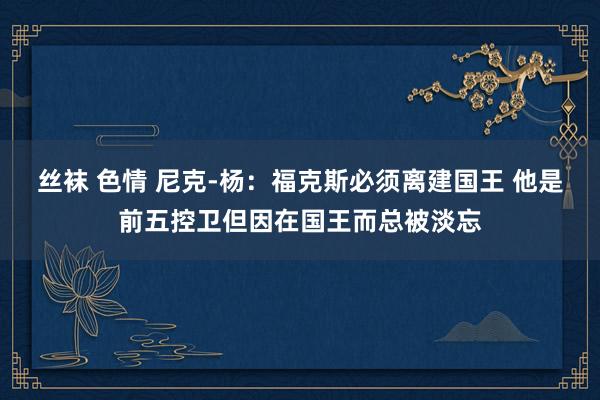 丝袜 色情 尼克-杨：福克斯必须离建国王 他是前五控卫但因在国王而总被淡忘