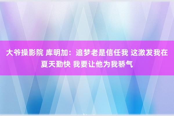 大爷操影院 库明加：追梦老是信任我 这激发我在夏天勤快 我要让他为我骄气