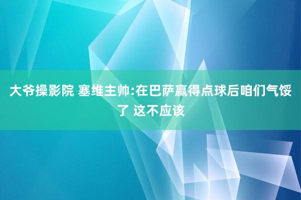 大爷操影院 塞维主帅:在巴萨赢得点球后咱们气馁了 这不应该