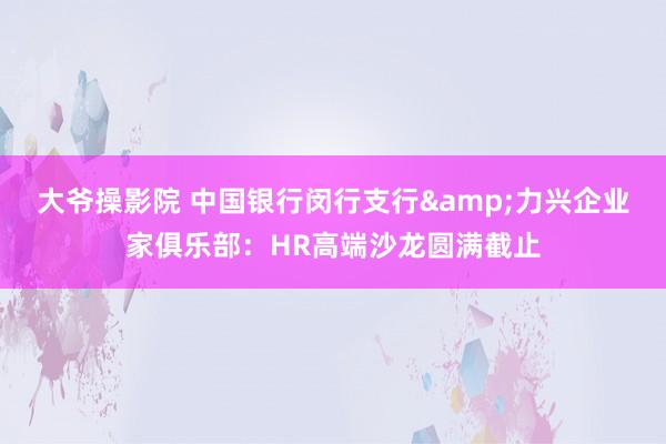 大爷操影院 中国银行闵行支行&力兴企业家俱乐部：HR高端沙龙圆满截止