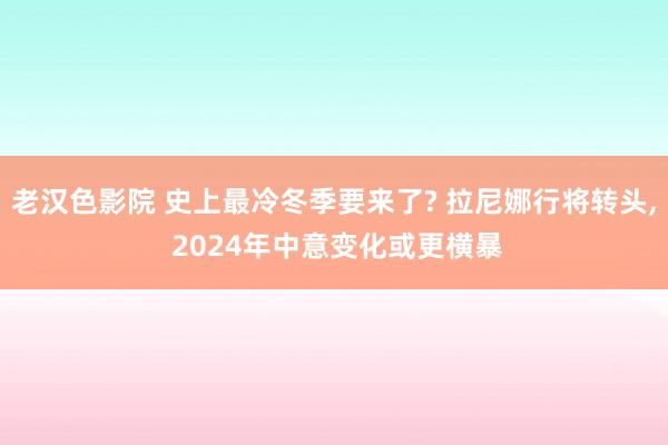 老汉色影院 史上最冷冬季要来了? 拉尼娜行将转头， 2024年中意变化或更横暴