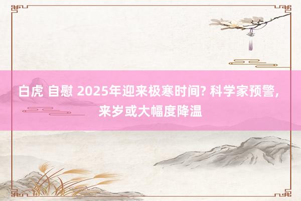 白虎 自慰 2025年迎来极寒时间? 科学家预警， 来岁或大幅度降温