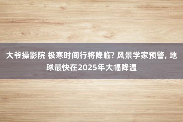 大爷操影院 极寒时间行将降临? 风景学家预警， 地球最快在2025年大幅降温