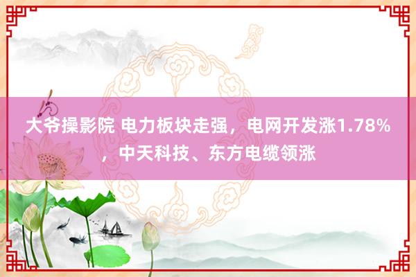 大爷操影院 电力板块走强，电网开发涨1.78%，中天科技、东方电缆领涨