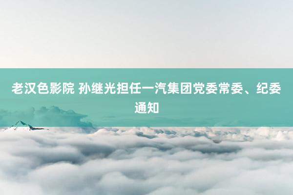 老汉色影院 孙继光担任一汽集团党委常委、纪委通知