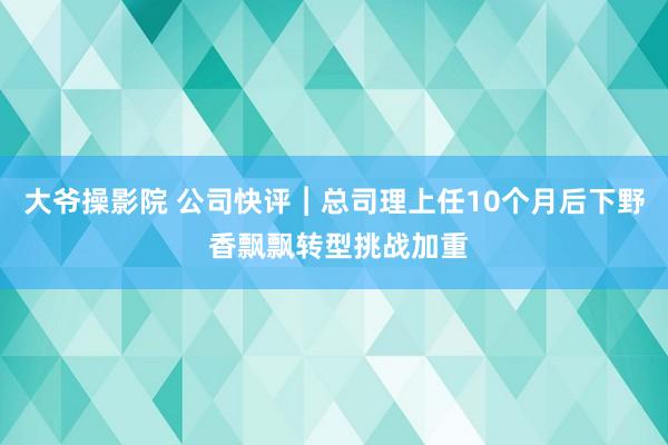 大爷操影院 公司快评︱总司理上任10个月后下野 香飘飘转型挑战加重