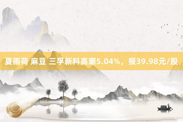 夏雨荷 麻豆 三孚新科高潮5.04%，报39.98元/股