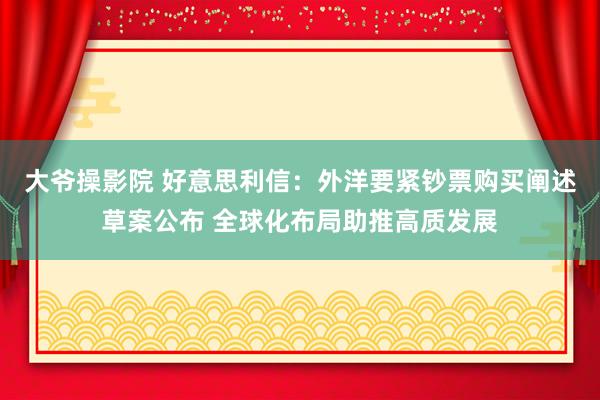 大爷操影院 好意思利信：外洋要紧钞票购买阐述草案公布 全球化布局助推高质发展