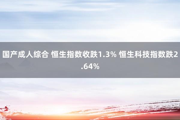 国产成人综合 恒生指数收跌1.3% 恒生科技指数跌2.64%