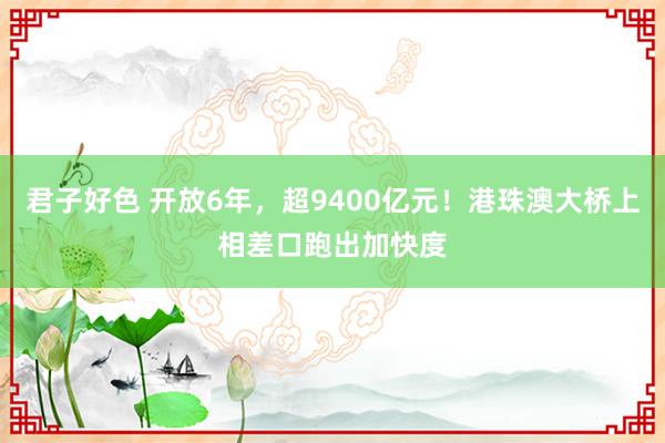 君子好色 开放6年，超9400亿元！港珠澳大桥上相差口跑出加快度