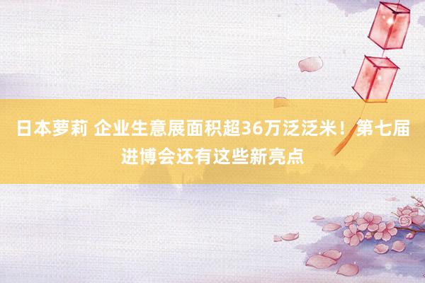 日本萝莉 企业生意展面积超36万泛泛米！第七届进博会还有这些新亮点