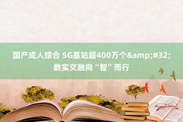 国产成人综合 5G基站超400万个&#32;数实交融向“智”而行