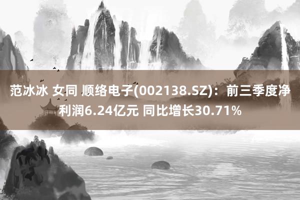 范冰冰 女同 顺络电子(002138.SZ)：前三季度净利润6.24亿元 同比增长30.71%