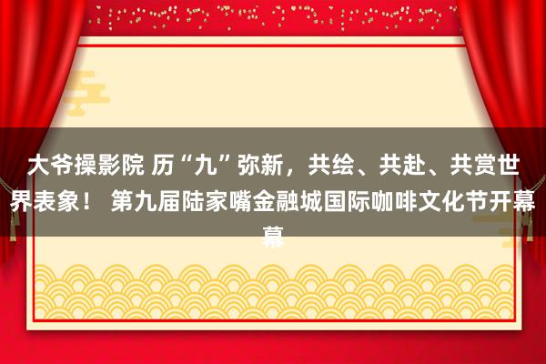 大爷操影院 历“九”弥新，共绘、共赴、共赏世界表象！ 第九届陆家嘴金融城国际咖啡文化节开幕