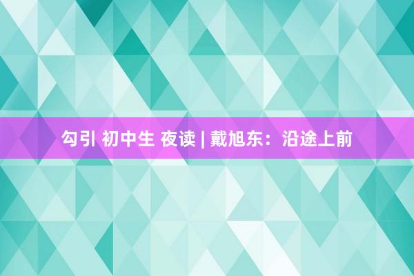 勾引 初中生 夜读 | 戴旭东：沿途上前