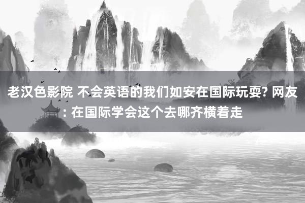 老汉色影院 不会英语的我们如安在国际玩耍? 网友: 在国际学会这个去哪齐横着走