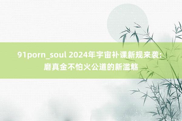 91porn_soul 2024年宇宙补课新规来袭: 磨真金不怕火公道的新滥觞