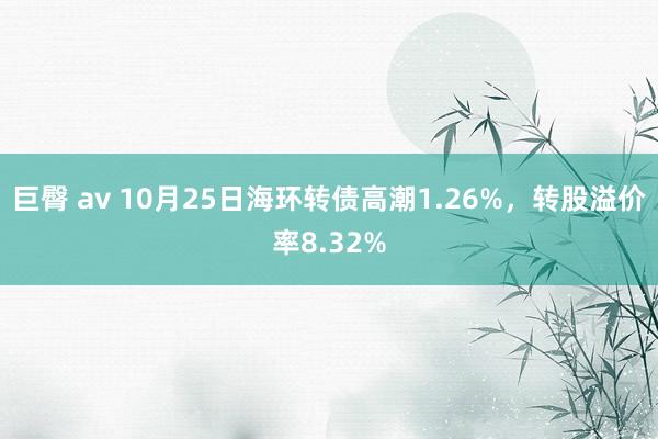 巨臀 av 10月25日海环转债高潮1.26%，转股溢价率8.32%