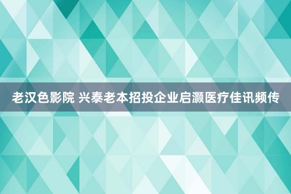 老汉色影院 兴泰老本招投企业启灏医疗佳讯频传