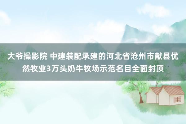 大爷操影院 中建装配承建的河北省沧州市献县优然牧业3万头奶牛牧场示范名目全面封顶