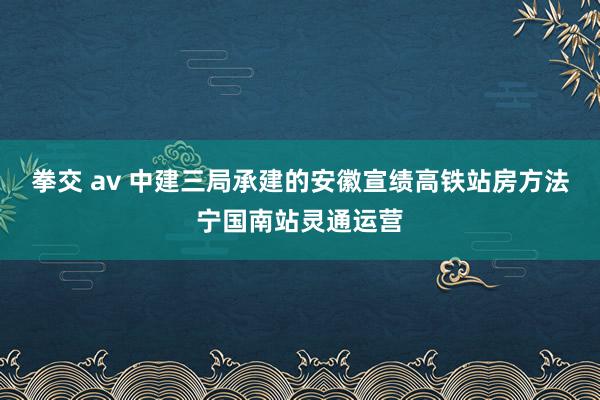 拳交 av 中建三局承建的安徽宣绩高铁站房方法宁国南站灵通运营