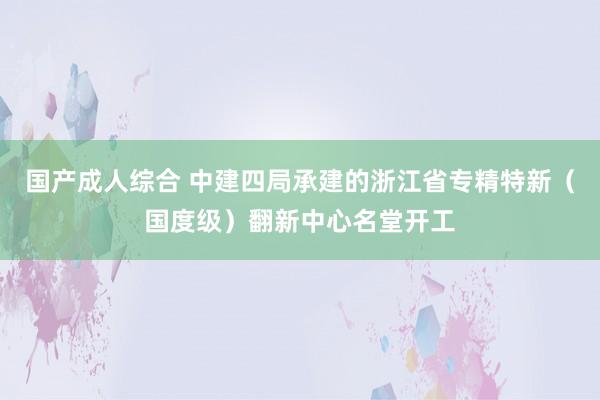 国产成人综合 中建四局承建的浙江省专精特新（国度级）翻新中心名堂开工