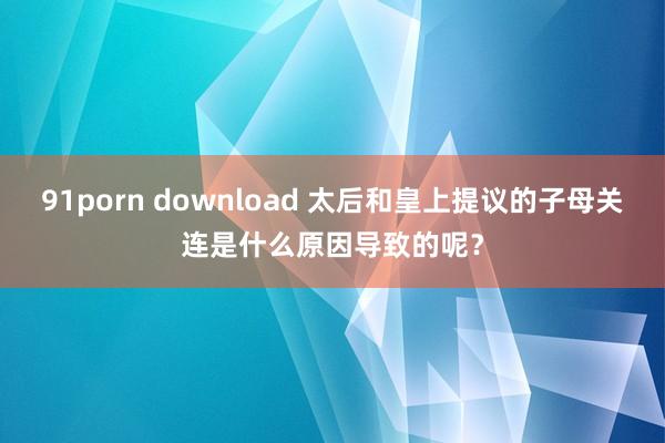 91porn download 太后和皇上提议的子母关连是什么原因导致的呢？