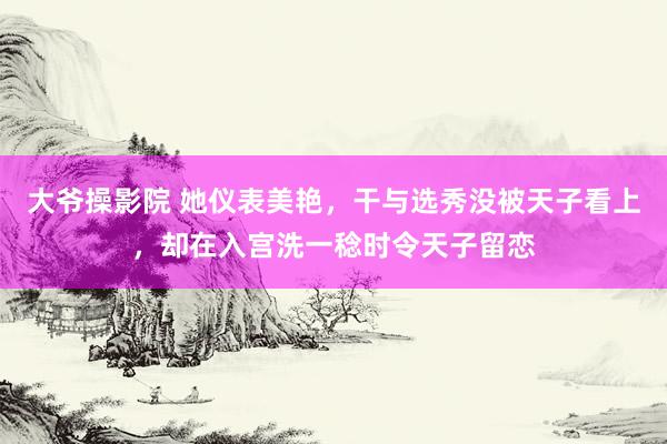 大爷操影院 她仪表美艳，干与选秀没被天子看上，却在入宫洗一稔时令天子留恋