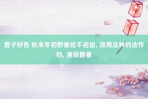 君子好色 秋末冬初野垂纶不启齿， 改用这种钓法作钓， 渔获翻番