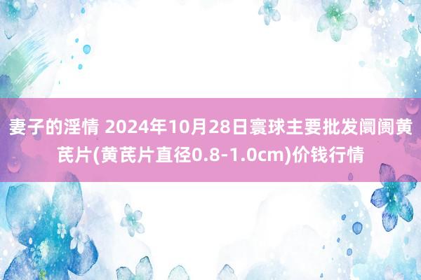 妻子的淫情 2024年10月28日寰球主要批发阛阓黄芪片(黄芪片直径0.8-1.0cm)价钱行情