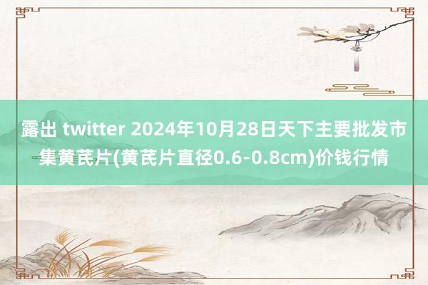 露出 twitter 2024年10月28日天下主要批发市集黄芪片(黄芪片直径0.6-0.8cm)价钱行情